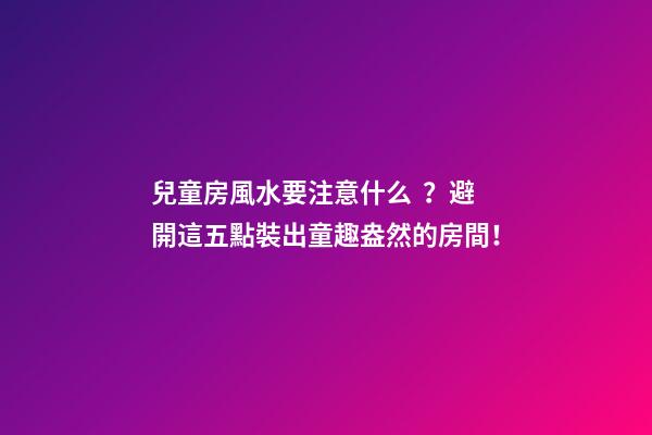 兒童房風水要注意什么？避開這五點裝出童趣盎然的房間！